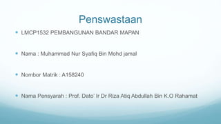 Penswastaan
 LMCP1532 PEMBANGUNAN BANDAR MAPAN
 Nama : Muhammad Nur Syafiq Bin Mohd jamal
 Nombor Matrik : A158240
 Nama Pensyarah : Prof. Dato’ Ir Dr Riza Atiq Abdullah Bin K.O Rahamat
 