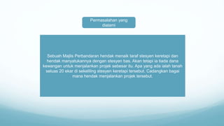 Permasalahan yang
dialami
Sebuah Majlis Perbandaran hendak menaik taraf stesyen keretapi dan
hendak manyatukannya dengan stesyen bas. Akan tetapi ia tiada dana
kewangan untuk menjalankan projek sebesar itu. Apa yang ada ialah tanah
seluas 20 ekar di sekeliling stesyen keretapi tersebut. Cadangkan bagai
mana hendak menjalankan projek tersebut.
 