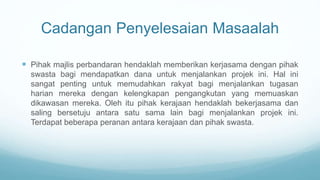 Cadangan Penyelesaian Masaalah
 Pihak majlis perbandaran hendaklah memberikan kerjasama dengan pihak
swasta bagi mendapatkan dana untuk menjalankan projek ini. Hal ini
sangat penting untuk memudahkan rakyat bagi menjalankan tugasan
harian mereka dengan kelengkapan pengangkutan yang memuaskan
dikawasan mereka. Oleh itu pihak kerajaan hendaklah bekerjasama dan
saling bersetuju antara satu sama lain bagi menjalankan projek ini.
Terdapat beberapa peranan antara kerajaan dan pihak swasta.
 