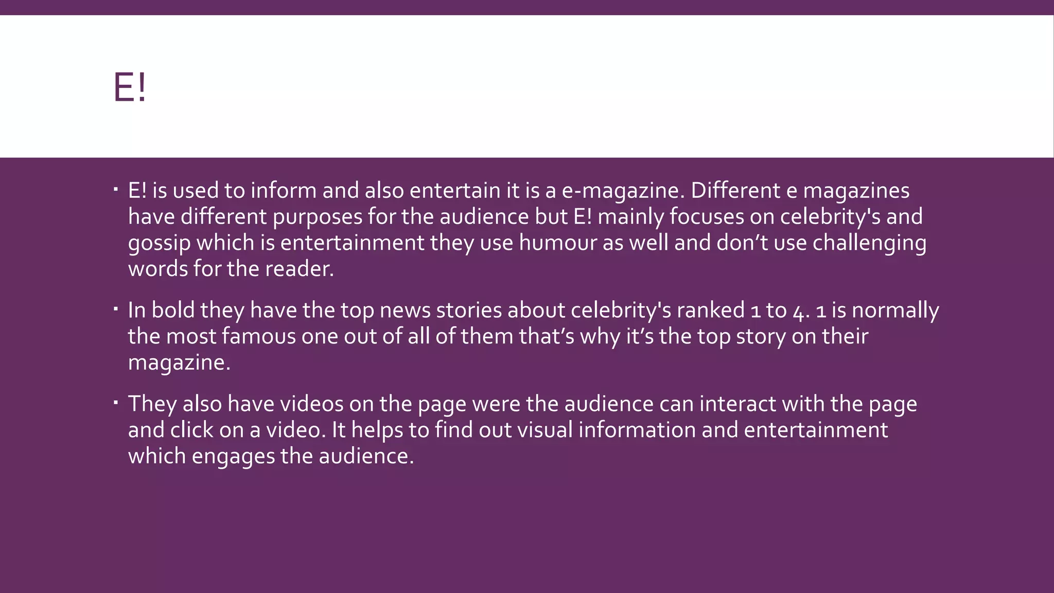 E!
 E! is used to inform and also entertain it is a e-magazine. Different e magazines
have different purposes for the audience but E! mainly focuses on celebrity's and
gossip which is entertainment they use humour as well and don’t use challenging
words for the reader.
 In bold they have the top news stories about celebrity's ranked 1 to 4. 1 is normally
the most famous one out of all of them that’s why it’s the top story on their
magazine.
 They also have videos on the page were the audience can interact with the page
and click on a video. It helps to find out visual information and entertainment
which engages the audience.
 