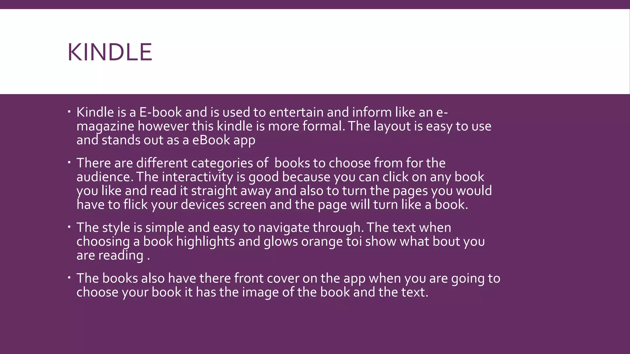 KINDLE
 Kindle is a E-book and is used to entertain and inform like an e-
magazine however this kindle is more formal.The layout is easy to use
and stands out as a eBook app
 There are different categories of books to choose from for the
audience.The interactivity is good because you can click on any book
you like and read it straight away and also to turn the pages you would
have to flick your devices screen and the page will turn like a book.
 The style is simple and easy to navigate through.The text when
choosing a book highlights and glows orange toi show what bout you
are reading .
 The books also have there front cover on the app when you are going to
choose your book it has the image of the book and the text.
 