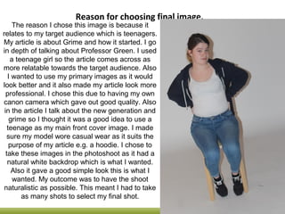 Reason for choosing final image.
The reason I chose this image is because it
relates to my target audience which is teenagers.
My article is about Grime and how it started. I go
in depth of talking about Professor Green. I used
a teenage girl so the article comes across as
more relatable towards the target audience. Also
I wanted to use my primary images as it would
look better and it also made my article look more
professional. I chose this due to having my own
canon camera which gave out good quality. Also
in the article I talk about the new generation and
grime so I thought it was a good idea to use a
teenage as my main front cover image. I made
sure my model wore casual wear as it suits the
purpose of my article e.g. a hoodie. I chose to
take these images in the photoshoot as it had a
natural white backdrop which is what I wanted.
Also it gave a good simple look this is what I
wanted. My outcome was to have the shoot
naturalistic as possible. This meant I had to take
as many shots to select my final shot.
 
