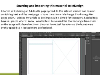 Sourcing and importing this material to InDesign
I started of by having an A4 double page spread. In this article I wanted one column
containing text and the next page to have the main article image. I had one gutter
going down. I wanted my article to be simple as it is aimed for teenagers. I added text
boxes at places where I knew I wanted text. I also used the tool rectangle frame tool
so the image will place directly on the area I selected. I made sure the boxes were
evenly spaced so it looked more professional.
 