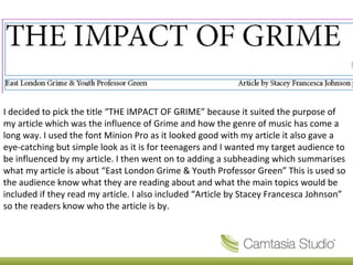 I decided to pick the title “THE IMPACT OF GRIME” because it suited the purpose of
my article which was the influence of Grime and how the genre of music has come a
long way. I used the font Minion Pro as it looked good with my article it also gave a
eye-catching but simple look as it is for teenagers and I wanted my target audience to
be influenced by my article. I then went on to adding a subheading which summarises
what my article is about “East London Grime & Youth Professor Green” This is used so
the audience know what they are reading about and what the main topics would be
included if they read my article. I also included “Article by Stacey Francesca Johnson”
so the readers know who the article is by.
 