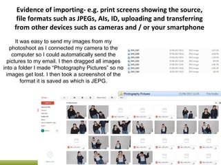 Evidence of importing- e.g. print screens showing the source,
file formats such as JPEGs, AIs, ID, uploading and transferring
from other devices such as cameras and / or your smartphone
It was easy to send my images from my
photoshoot as I connected my camera to the
computer so I could automatically send the
pictures to my email. I then dragged all images
into a folder I made “Photography Pictures” so no
images get lost. I then took a screenshot of the
format it is saved as which is JEPG.
 