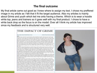 The final outcome
My final article came out good as I knew where to assign my text. I chose my preffered
image in my article as I felt that it fit the target audience. Also my articles is mainly
about Grime and youth which led me onto having a theme. Which is to wear a hoodie
white top, jeans and trainers so it goes well with my final product. I chose to have a
white back drop so the focus is on the model. Over all I think my article has improved
since my feedback and is structured very well.
 