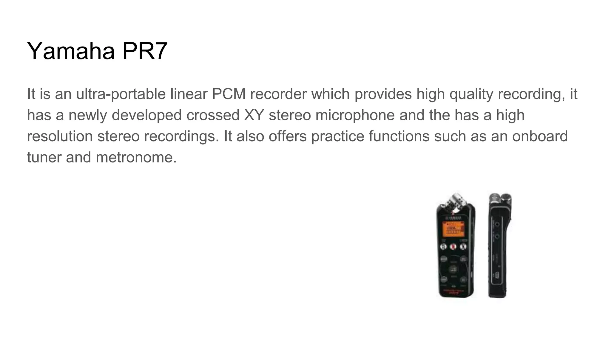 Yamaha PR7
It is an ultra-portable linear PCM recorder which provides high quality recording, it
has a newly developed crossed XY stereo microphone and the has a high
resolution stereo recordings. It also offers practice functions such as an onboard
tuner and metronome.
 
