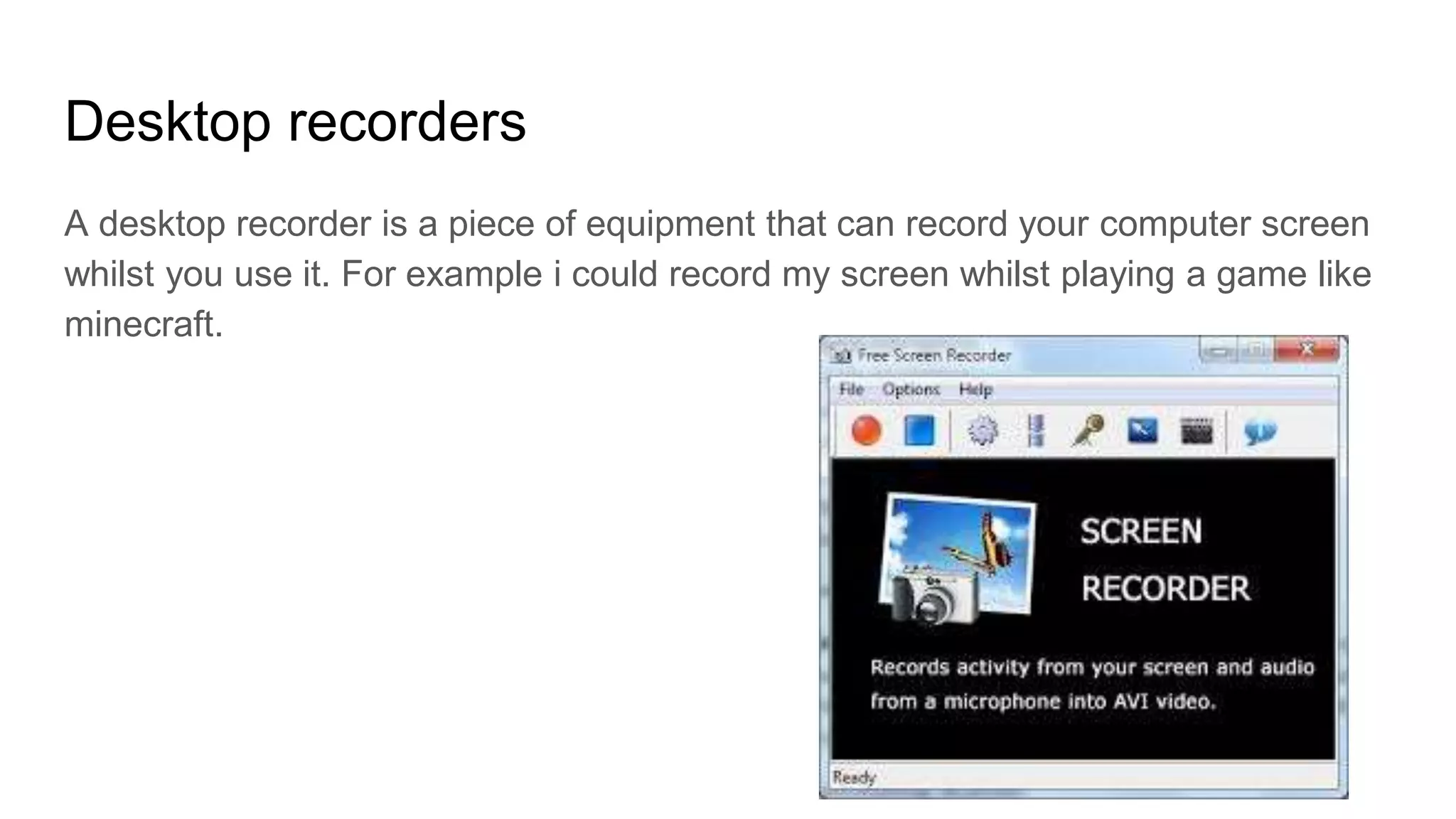 Desktop recorders
A desktop recorder is a piece of equipment that can record your computer screen
whilst you use it. For example i could record my screen whilst playing a game like
minecraft.
 