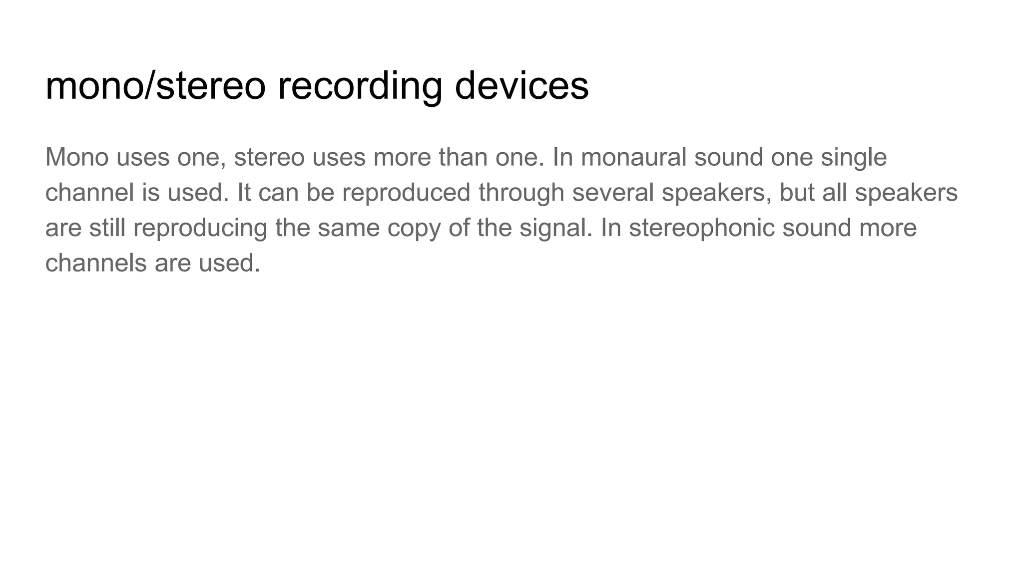 mono/stereo recording devices
Mono uses one, stereo uses more than one. In monaural sound one single
channel is used. It can be reproduced through several speakers, but all speakers
are still reproducing the same copy of the signal. In stereophonic sound more
channels are used.
 
