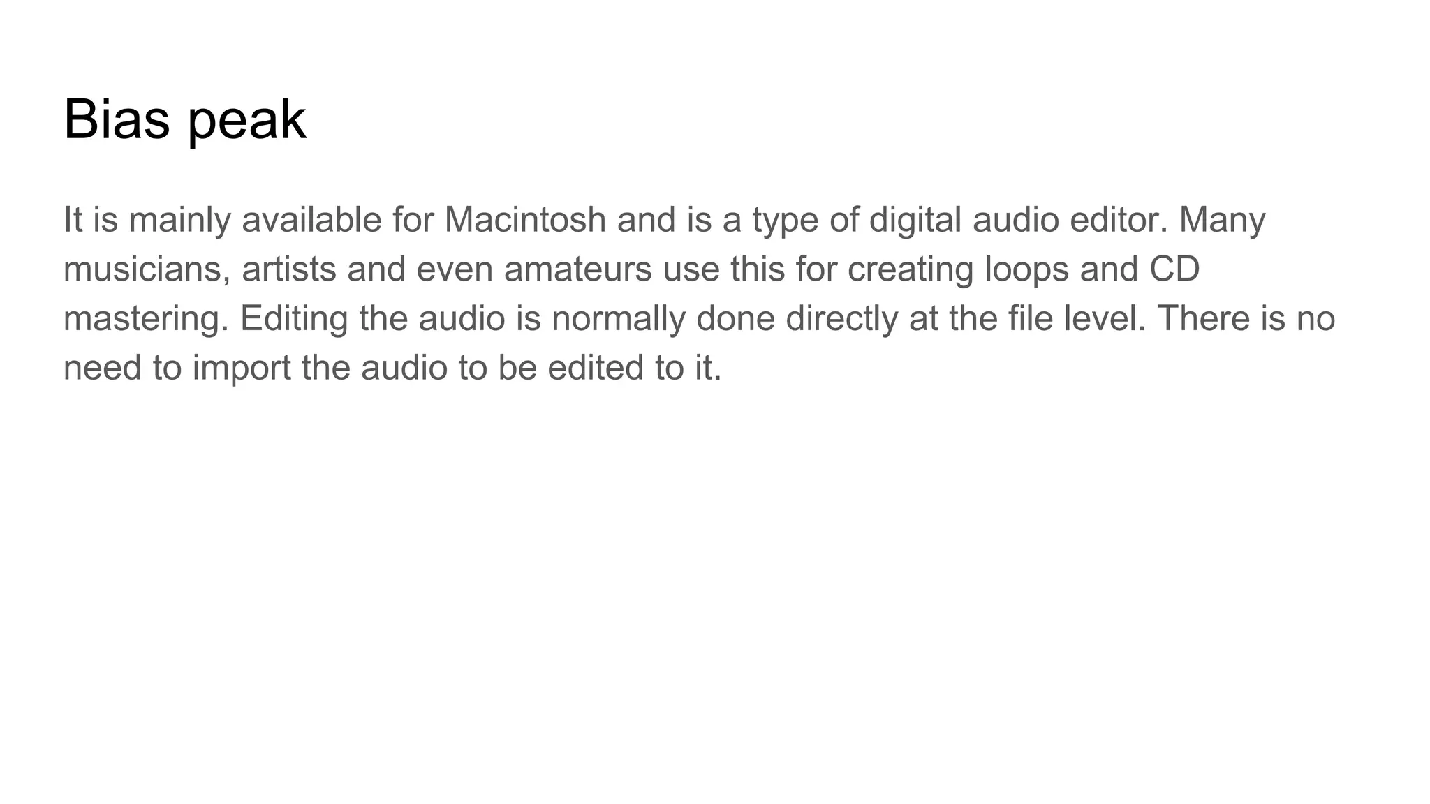 Bias peak
It is mainly available for Macintosh and is a type of digital audio editor. Many
musicians, artists and even amateurs use this for creating loops and CD
mastering. Editing the audio is normally done directly at the file level. There is no
need to import the audio to be edited to it.
 