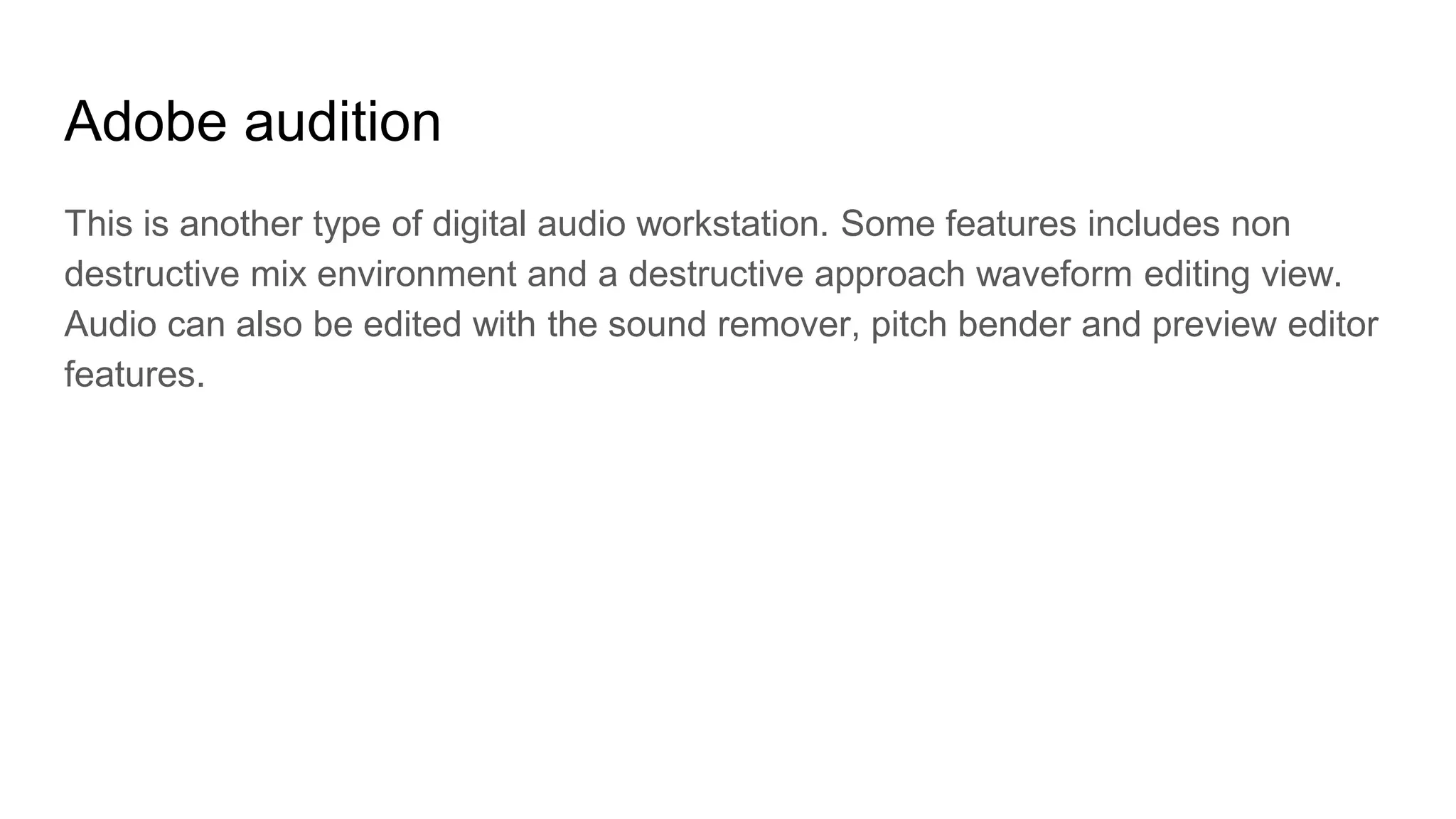 Adobe audition
This is another type of digital audio workstation. Some features includes non
destructive mix environment and a destructive approach waveform editing view.
Audio can also be edited with the sound remover, pitch bender and preview editor
features.
 