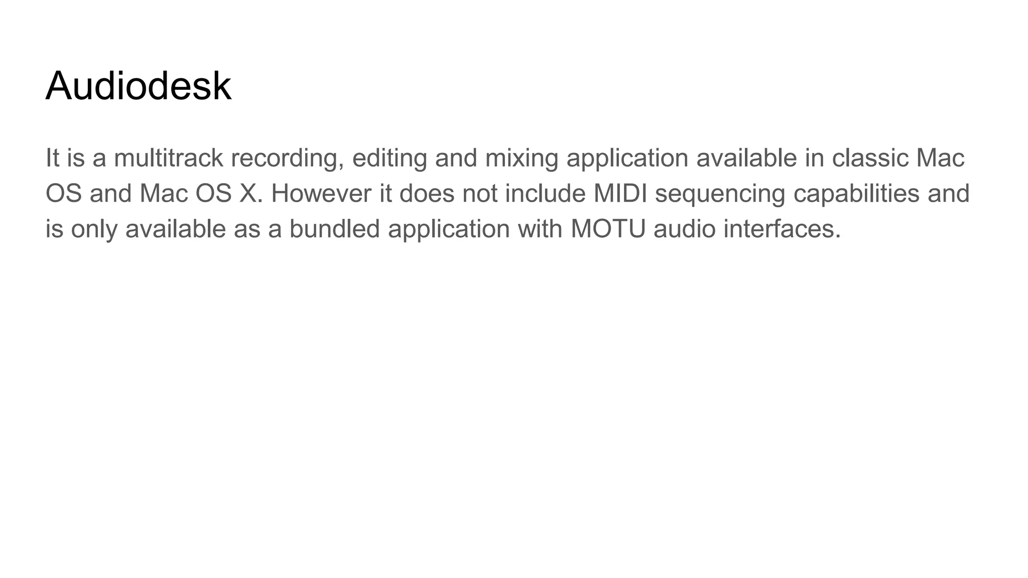 Audiodesk
It is a multitrack recording, editing and mixing application available in classic Mac
OS and Mac OS X. However it does not include MIDI sequencing capabilities and
is only available as a bundled application with MOTU audio interfaces.
 