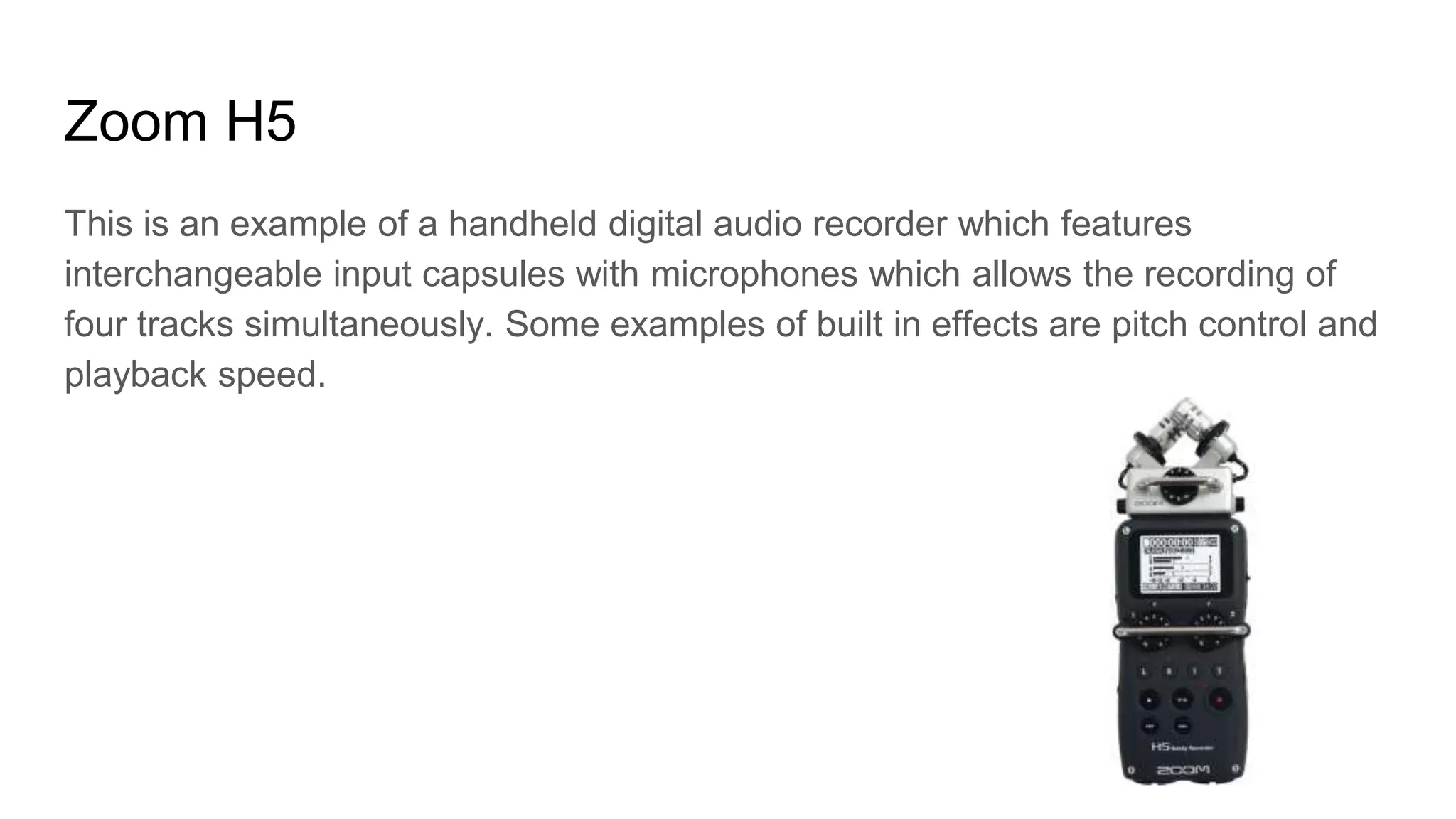 Zoom H5
This is an example of a handheld digital audio recorder which features
interchangeable input capsules with microphones which allows the recording of
four tracks simultaneously. Some examples of built in effects are pitch control and
playback speed.
 