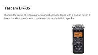Tascam DR-05
It offers for tracks of recording to standard cassette tapes with a built in mixer. It
has a backlit screen, stereo condenser mic and a built in speaker,
 