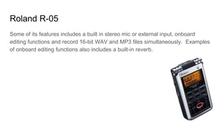Roland R-05
Some of its features includes a built in stereo mic or external input, onboard
editing functions and record 16-bit WAV and MP3 files simultaneously. Examples
of onboard editing functions also includes a built-in reverb.
 