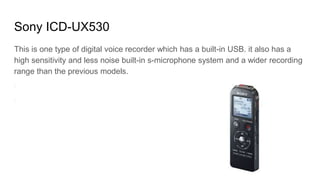 Sony ICD-UX530
This is one type of digital voice recorder which has a built-in USB. it also has a
high sensitivity and less noise built-in s-microphone system and a wider recording
range than the previous models.
 
