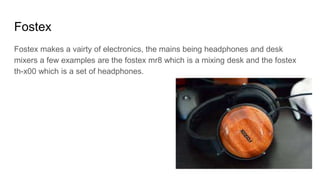 Fostex
Fostex makes a vairty of electronics, the mains being headphones and desk
mixers a few examples are the fostex mr8 which is a mixing desk and the fostex
th-x00 which is a set of headphones.
 