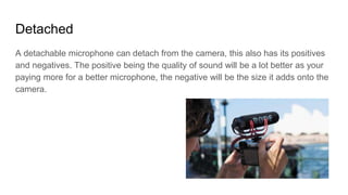 Detached
A detachable microphone can detach from the camera, this also has its positives
and negatives. The positive being the quality of sound will be a lot better as your
paying more for a better microphone, the negative will be the size it adds onto the
camera.
 