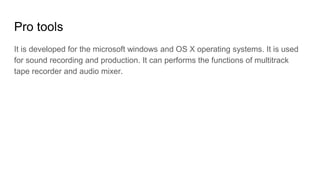 Pro tools
It is developed for the microsoft windows and OS X operating systems. It is used
for sound recording and production. It can performs the functions of multitrack
tape recorder and audio mixer.
 