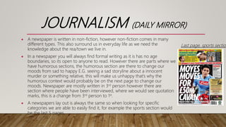 JOURNALISM (DAILY MIRROR)
 A newspaper is written in non-fiction, however non-fiction comes in many
different types. This also surround us in everyday life as we need the
knowledge about the rea/town we live in.
 In a newspaper you will always find formal writing as it is has no age
boundaries, so its open to anyone to read. However there are parts where we
have humorous sections, the humorous section are there to change our
moods from sad to happy E.G. seeing a sad storyline about a innocent
murder or something relative, this will make us unhappy that’s why the
humorous context would probably be on the next page to change our
moods. Newspaper are mostly written in 3rd person however there are
section where people have been interviewed, where we would see quotation
marks, this is a change from 3rd person to 1st.
 A newspapers lay out is always the same so when looking for specific
categories we are able to easily find it, for example the sports section would
be the last 5 pages.
Last page, sports section
 
