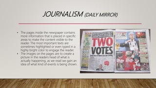 JOURNALISM (DAILY MIRROR)
• The pages inside the newspaper contains
more information that is placed in specific
areas to make the content visible to the
reader. The most important texts are
sometimes highlighted or even typed in a
highly bright color to engage the reader.
• The images on the pages are to create a
picture in the readers head of what is
actually happening, as we read we gain an
idea of what kind of events is being shown.
 