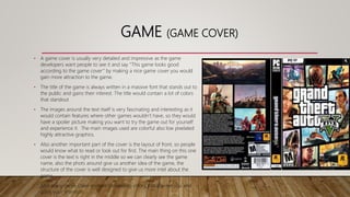 GAME (GAME COVER)
• A game cover is usually very detailed and impressive as the game
developers want people to see it and say “This game looks good
according to the game cover” by making a nice game cover you would
gain more attraction to the game.
• The title of the game is always written in a massive font that stands out to
the public and gains their interest. The title would contain a lot of colors
that standout
• The images around the text itself is very fascinating and interesting as it
would contain features where other games wouldn’t have, so they would
have a spoiler picture making you want to try the game out for yourself
and experience it. The main images used are colorful also low pixelated
highly attractive graphics.
• Also another important part of the cover is the layout of front, so people
would know what to read or look out for first. The main thing on this one
cover is the text is right in the middle so we can clearly see the game
name, also the phots around give us another idea of the game, the
structure of the cover is well designed to give us more intel about the
game.
• Also many game cover contain compelling colors that interest you and
gains your attention.
 