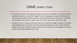 GAME (GAME COVER)
 For a game cover the most important thing is the colours that attract us, also the text used
would pull us more, so would the images. On many newspapers you get it without colour
so this would be white and black and from white and black you are not able to understand
many things as you would on a game cover due to the colours that attract your eyes.
 The game cover Is a simple cover that Is laid out in a specific strategy to allows us to simply
acknowledge what it is all about. The main thing about the game cover is thst it shoudnt
contain a lot of text as gamers would not want to read however on a newspaper you would
contain that because people love to read.
 
