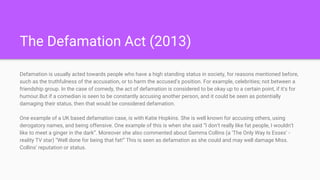 The Defamation Act (2013)
Defamation is usually acted towards people who have a high standing status in society, for reasons mentioned before,
such as the truthfulness of the accusation, or to harm the accused’s position. For example, celebrities; not between a
friendship group. In the case of comedy, the act of defamation is considered to be okay up to a certain point, if it's for
humour.But if a comedian is seen to be constantly accusing another person, and it could be seen as potentially
damaging their status, then that would be considered defamation.
One example of a UK based defamation case, is with Katie Hopkins. She is well known for accusing others, using
derogatory names, and being offensive. One example of this is when she said “I don’t really like fat people, I wouldn’t
like to meet a ginger in the dark”. Moreover she also commented about Gemma Collins (a ‘The Only Way Is Essex’ -
reality TV star) “Well done for being that fat!” This is seen as defamation as she could and may well damage Miss.
Collins’ reputation or status.
 