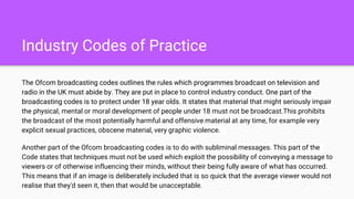 Industry Codes of Practice
The Ofcom broadcasting codes outlines the rules which programmes broadcast on television and
radio in the UK must abide by. They are put in place to control industry conduct. One part of the
broadcasting codes is to protect under 18 year olds. It states that material that might seriously impair
the physical, mental or moral development of people under 18 must not be broadcast.This prohibits
the broadcast of the most potentially harmful and offensive material at any time, for example very
explicit sexual practices, obscene material, very graphic violence.
Another part of the Ofcom broadcasting codes is to do with subliminal messages. This part of the
Code states that techniques must not be used which exploit the possibility of conveying a message to
viewers or of otherwise influencing their minds, without their being fully aware of what has occurred.
This means that if an image is deliberately included that is so quick that the average viewer would not
realise that they'd seen it, then that would be unacceptable.
 