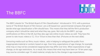 The BBFC
The BBFC stands for ‘The British Board of Film Classification’. Introduced in 1912, with a previous
name of ‘The British Board of Film Censor’, are a UK based non- governmental company that get to
decide what age classification a film should have. This means that they tell the film’s production
company what it should be rated and what they say, goes. Not only do the BBFC put age
certifications on films in the UK, but they also age rate online music videos as well. They have the
power to rate music videos a 12, 15 or 18 but no less than that. (Pictures on the next slide)
Censoring media such as films, music videos, aids in helping to safeguard the public from
inappropriate material or content, based on age. Over time, expectations of age change, for example
what may or may not be considered inappropriate may differ over time. When expectations of age
change, so do age restrictions. As a result, this means that what may have been an 18 ten years ago,
may now be considers age 15 rated material, simply due to the change in age expectations.
 