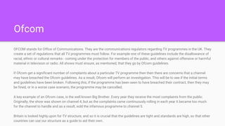 Ofcom
OFCOM stands for Office of Communications. They are the communications regulators regarding TV programmes in the UK. They
create a set of regulations that all TV programmes must follow. For example one of these guidelines include the disallowance of
racial, ethnic or cultural remarks - coming under the protection for members of the public, and others against offensive or harmful
material in television or radio. All shows must ensure, as mentioned, that they go by Ofcom guidelines.
If Ofcom get a significant number of complaints about a particular TV programme then then there are concerns that a channel
may have breached the Ofcom guidelines. As a result, Ofcom will perform an investigation. This will be to see if the initial terms
and guidelines have been broken. Following this, if the programme has been seen to have breached their contract, then they may
be fined, or in a worse case scenario, the programme may be cancelled.
A key example of an Ofcom case, is the well known Big Brother. Every year they receive the most complaints from the public.
Originally, the show was shown on channel 4, but as the complaints came continuously rolling in each year it became too much
for the channel to handle and as a result, sold the infamous programme to channel 5.
Britain is looked highly upon for TV structure, and so it is crucial that the guidelines are tight and standards are high, so that other
countries can use our structure as a guide to aid their own.
 