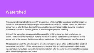 Watershed
The watershed means the time when TV programmes which might be unsuitable for children can be
broadcast. The watershed begins at 9pm and material unsuitable for children should not be shown
before 9pm or after 5.30am. Some of the unsuitable material that cannot be shown is everything
from sexual content to violence, graphic or distressing imagery and swearing.
Although the watershed allows unsuitable material for children there is a limit to what can be
shown.The transition to more adult material must not be abrupt and the strongest material should
appear later in the evening. But Ofcom’s rules protect viewers from offensive and harmful content.
If broadcasters break the rules then given broadcasters can be given a fine and the content aired will
be removed. Since 2003 Ofcom has taken action on more than 300 occasions when broadcasters
have scheduled unsuitable content before or immediately after the watershed. In most of these cases
it has been inappropriate music videos.
 