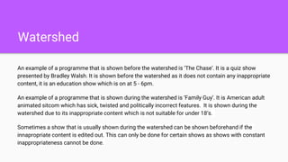 Watershed
An example of a programme that is shown before the watershed is ‘The Chase’. It is a quiz show
presented by Bradley Walsh. It is shown before the watershed as it does not contain any inappropriate
content, it is an education show which is on at 5 - 6pm.
An example of a programme that is shown during the watershed is ‘Family Guy’. It is American adult
animated sitcom which has sick, twisted and politically incorrect features. It is shown during the
watershed due to its inappropriate content which is not suitable for under 18’s.
Sometimes a show that is usually shown during the watershed can be shown beforehand if the
innapropriate content is edited out. This can only be done for certain shows as shows with constant
inappropriateness cannot be done.
 