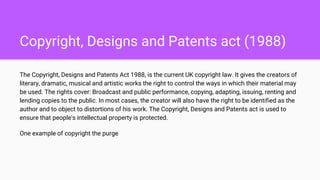 Copyright, Designs and Patents act (1988)
The Copyright, Designs and Patents Act 1988, is the current UK copyright law. It gives the creators of
literary, dramatic, musical and artistic works the right to control the ways in which their material may
be used. The rights cover: Broadcast and public performance, copying, adapting, issuing, renting and
lending copies to the public. In most cases, the creator will also have the right to be identified as the
author and to object to distortions of his work. The Copyright, Designs and Patents act is used to
ensure that people's intellectual property is protected.
One example of copyright the purge
 