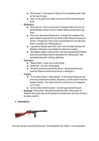 ■ “blind power”: in the poem it refers to the incredible power held
by the use of a gun.
■ “kiss”: in the poem this refers to the act of the bullet hitting the
body.
○ Metaphors:
■ “loves the air”: This is ironic since a weapon does not love, its
personification shows us that it rather destroy things than love
them.
■ “from your downward darting kiss”: through this metaphor the
poet is able to describe the act of the bullet hitting the body of a
person. Through his ironic tone, he describes this act with love,
when it actually has nothing about it.
■ “I guard her beauty clean from rust”, here the poet portrays his
affection of firearms, he protects his steel from rusting.
■ “She glitters naked, cold and fair”, the voice presents the firearm
with such admiration that he describes the “darting kiss” with
something beautiful, shining, glittering.
○ Oxymoron:
■ “Sweet Sister”, a gun can not be sweet.
■ “good fury”, fury can not be good.
■ “He spins and burns and loves the air”, the personified lead
used for firearms doesn’t love the air, it destroys it.
○ Images:
■ “To his blind power I make appeal”, in this visual image we can
see how powerful the brother, the lead is, as the lyrical I trust the
weapon blindly. This means that the voice trust in his weapons
out of sight.
■ “up the nobly marching days”, visual image presenting war.
○ Message​: In this poem, the poet conveys the idea of the power of
firearms during the war, and it praises its components and how it has to
be taken care of.
● Illustrations​:
This was the gun used during the war. This represents the “Sister”. It is personified.
 