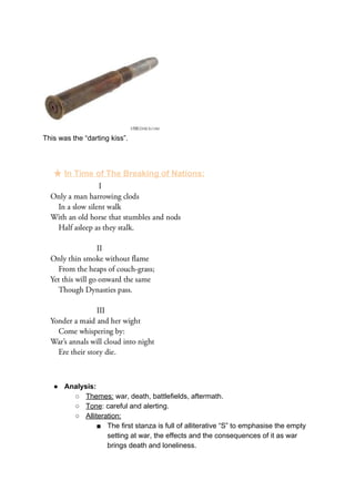 This was the “darting kiss”.
★ In Time of The Breaking of Nations:
● Analysis:
○ Themes:​ war, death, battlefields, aftermath.
○ Tone​: careful and alerting.
○ Alliteration:
■ The first stanza is full of alliterative “S” to emphasise the empty
setting at war, the effects and the consequences of it as war
brings death and loneliness.
 