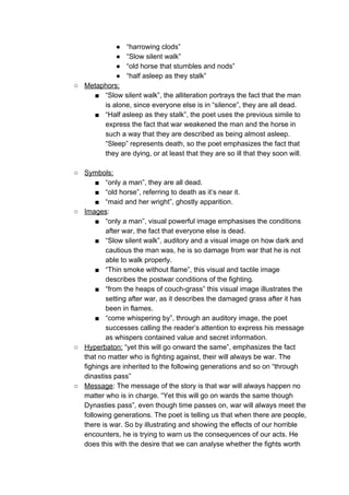● “harrowing clods”
● “Slow silent walk”
● “old horse that stumbles and nods”
● “half asleep as they stalk”
○ Metaphors:
■ “Slow silent walk”, the alliteration portrays the fact that the man
is alone, since everyone else is in “silence”, they are all dead.
■ “Half asleep as they stalk”, the poet uses the previous simile to
express the fact that war weakened the man and the horse in
such a way that they are described as being almost asleep.
“Sleep” represents death, so the poet emphasizes the fact that
they are dying, or at least that they are so ill that they soon will.
○ Symbols:
■ “only a man”, they are all dead.
■ “old horse”, referring to death as it’s near it.
■ “maid and her wright”, ghostly apparition.
○ Images​:
■ “only a man”, visual powerful image emphasises the conditions
after war, the fact that everyone else is dead.
■ “Slow silent walk”, auditory and a visual image on how dark and
cautious the man was, he is so damage from war that he is not
able to walk properly.
■ “Thin smoke without flame”, this visual and tactile image
describes the postwar conditions of the fighting.
■ “from the heaps of couch-grass” this visual image illustrates the
setting after war, as it describes the damaged grass after it has
been in flames.
■ “come whispering by”, through an auditory image, the poet
successes calling the reader’s attention to express his message
as whispers contained value and secret information.
○ Hyperbaton:​ “yet this will go onward the same”, emphasizes the fact
that no matter who is fighting against, their will always be war. The
fighings are inherited to the following generations and so on “through
dinastiss pass”
○ Message​: The message of the story is that war will always happen no
matter who is in charge. “Yet this will go on wards the same though
Dynasties pass”, even though time passes on, war will always meet the
following generations. The poet is telling us that when there are people,
there is war. So by illustrating and showing the effects of our horrible
encounters, he is trying to warn us the consequences of our acts. He
does this with the desire that we can analyse whether the fights worth
 
