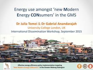 Energy use amongst ‘new Modern
Energy CONsumers’ in the GMS
Effective energy efficiency policy implementation targeting
“New Modern Energy CONsumers” in the Greater Mekong Subregion
Dr Julia Tomei & Dr Gabrial Anandarajah
University College London, UK
International Dissemination Workshop, September 2015
 