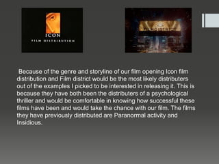 Because of the genre and storyline of our film opening Icon film
distribution and Film district would be the most likely distributers
out of the examples I picked to be interested in releasing it. This is
because they have both been the distributers of a psychological
thriller and would be comfortable in knowing how successful these
films have been and would take the chance with our film. The films
they have previously distributed are Paranormal activity and
Insidious.
 