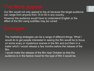 The films appeal
Our film would not only appeal to the uk because the target audience
can range from anyone from 15 to 50 in any country.
However the audience would have to understand English or the
effect of the film using subtitles may be ruined.
Strategies
The marketing strategies can be a range of different things. What I
would do to get people interested in seeing the film would be to focus
on some scary or mysterious scenes in the film and put them in a
trailer which I would release a few months before the release of the
film.
I would make the release of the film near October so that the
audience is in the festive mood for the type of film it would be.
 