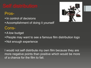 Self distribution
Pros-
In control of decisions
Accomplishment of doing it yourself
Cons-
A low budget
People may want to see a famous film distribution logo
Not enough experience
I would not self distribute my own film because they are
more negative points than positive which would be more
of a chance for the film to fail.
 