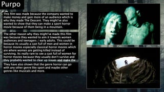 Purpo
seThis film was made because the company wanted to
make money and gain more of an audience which is
why they made The Descent. They might’ve also
wanted to show that they can make a sport horror
movie because of them being in a mountain.
The other reason why they might’ve made this film
was because they wanted to aim it towards women
audiences and teenagers / early adults. This could be
because its usually a cast full of men and women in
horror movies especially classical horror movies which
are where women are getting killed instead of
surviving. Its really rare to see a cast full of women for
horror movies because they usually don’t survive and
they probably wanted to clear up issues and make the
film different.They have also shown that the genre horror can go
with any other genre like sport and maybe other
genres like musicals and more.
 