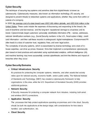 Cyber Security
The technique of securing key systems and sensitive data from digital threats is known as
cybersecurity. Cybersecurity measures, also known as information technology (IT) security, are
designed to prevent threats to networked systems and applications, whether they come from within or
outside of a company.
In 2020, the average cost of a data breach was USD 3.86 million globally, and USD 8.64 million in the
United States. These costs include the expenses of discovering and responding to the breach, the
cost of downtime and lost revenue, and the long-term reputational damage to a business and its
brand. Cybercriminals target customers’ personally identifiable information (PII) - names, addresses,
national identification numbers (e.g., Social Security numbers in the U.S., fiscal codes in Italy), credit
card information - and then sell these records in underground digital marketplaces. Compromised PII
often leads to a loss of customer trust, regulatory fines, and even legal action.
The complexity of security systems, which is exacerbated by diverse technology and a lack of in-
house expertise, can drive up prices. However, firms that implement a comprehensive cybersecurity
plan based on best practices and automated using sophisticated analytics, artificial intelligence (AI),
and machine learning may more successfully combat cyberthreats and limit the lifetime and impact of
breaches when they occur.
Cyber Security Domains
 Critical Infrastructure Security
It’s practices for protecting the computer systems, networks, and other assets that society
relies upon for national security, economic health, and/or public safety. The National Institute
of Standards and Technology (NIST) has created a cybersecurity framework to help
organizations in this area, while the U.S. Department of Homeland Security (DHS) provides
additional guidance.
 Network Security
It Security measures for protecting a computer network from intruders, including both wired
and wireless (Wi-Fi) connections.
 Application Security
The processes that help protect applications operating on-premises and in the cloud. Security
should be built into applications at the design stage, with considerations for how data is
handled, user authentication, etc.
 Cloud Security
 