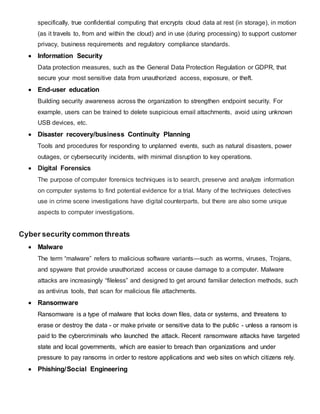 specifically, true confidential computing that encrypts cloud data at rest (in storage), in motion
(as it travels to, from and within the cloud) and in use (during processing) to support customer
privacy, business requirements and regulatory compliance standards.
 Information Security
Data protection measures, such as the General Data Protection Regulation or GDPR, that
secure your most sensitive data from unauthorized access, exposure, or theft.
 End-user education
Building security awareness across the organization to strengthen endpoint security. For
example, users can be trained to delete suspicious email attachments, avoid using unknown
USB devices, etc.
 Disaster recovery/business Continuity Planning
Tools and procedures for responding to unplanned events, such as natural disasters, power
outages, or cybersecurity incidents, with minimal disruption to key operations.
 Digital Forensics
The purpose of computer forensics techniques is to search, preserve and analyze information
on computer systems to find potential evidence for a trial. Many of the techniques detectives
use in crime scene investigations have digital counterparts, but there are also some unique
aspects to computer investigations.
Cyber security common threats
 Malware
The term “malware” refers to malicious software variants—such as worms, viruses, Trojans,
and spyware that provide unauthorized access or cause damage to a computer. Malware
attacks are increasingly “fileless” and designed to get around familiar detection methods, such
as antivirus tools, that scan for malicious file attachments.
 Ransomware
Ransomware is a type of malware that locks down files, data or systems, and threatens to
erase or destroy the data - or make private or sensitive data to the public - unless a ransom is
paid to the cybercriminals who launched the attack. Recent ransomware attacks have targeted
state and local governments, which are easier to breach than organizations and under
pressure to pay ransoms in order to restore applications and web sites on which citizens rely.
 Phishing/Social Engineering
 