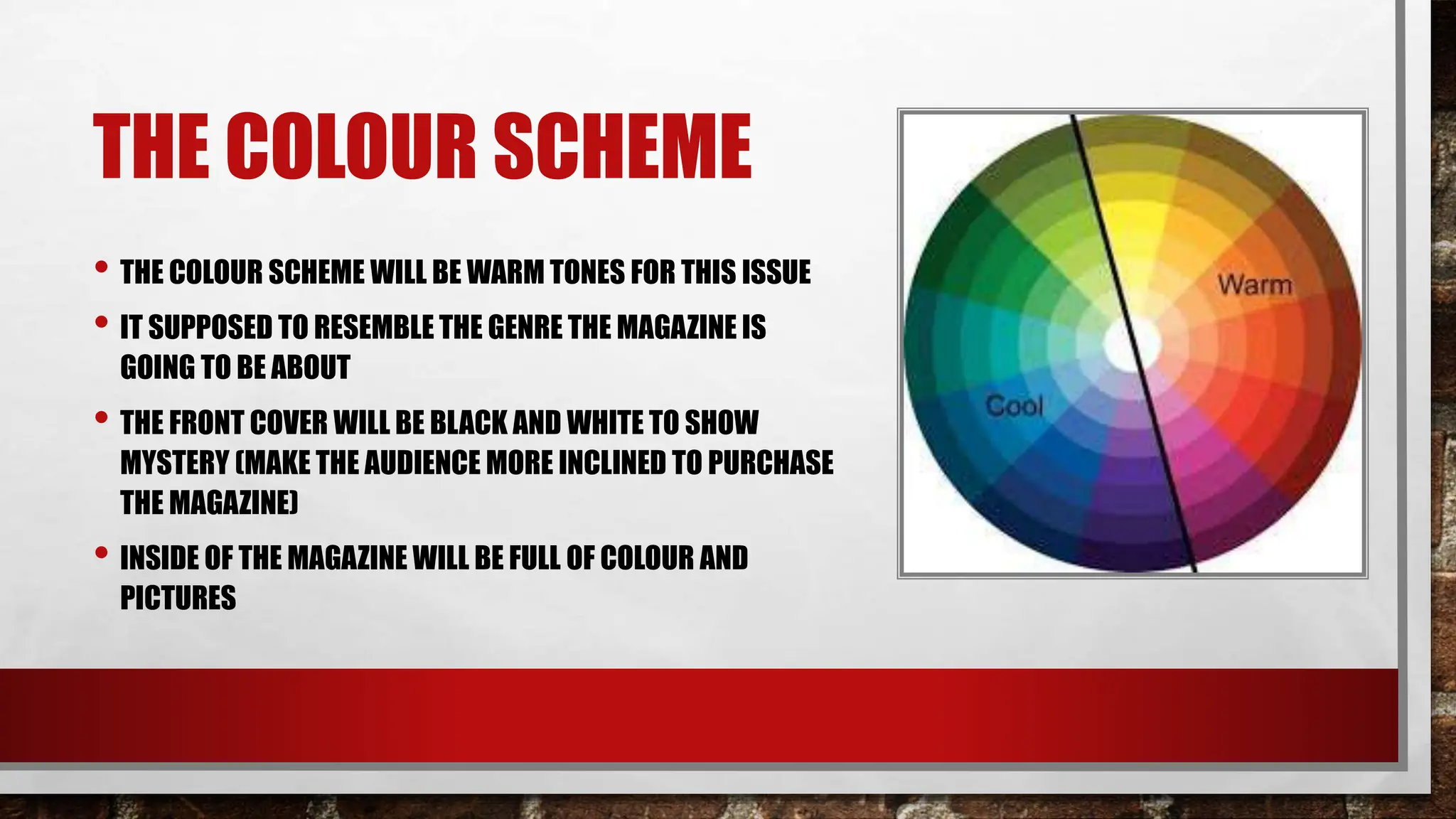 THE COLOUR SCHEME
• THE COLOUR SCHEME WILL BE WARM TONES FOR THIS ISSUE
• IT SUPPOSED TO RESEMBLE THE GENRE THE MAGAZINE IS
GOING TO BE ABOUT
• THE FRONT COVER WILL BE BLACK AND WHITE TO SHOW
MYSTERY (MAKE THE AUDIENCE MORE INCLINED TO PURCHASE
THE MAGAZINE)
• INSIDE OF THE MAGAZINE WILL BE FULL OF COLOUR AND
PICTURES
 