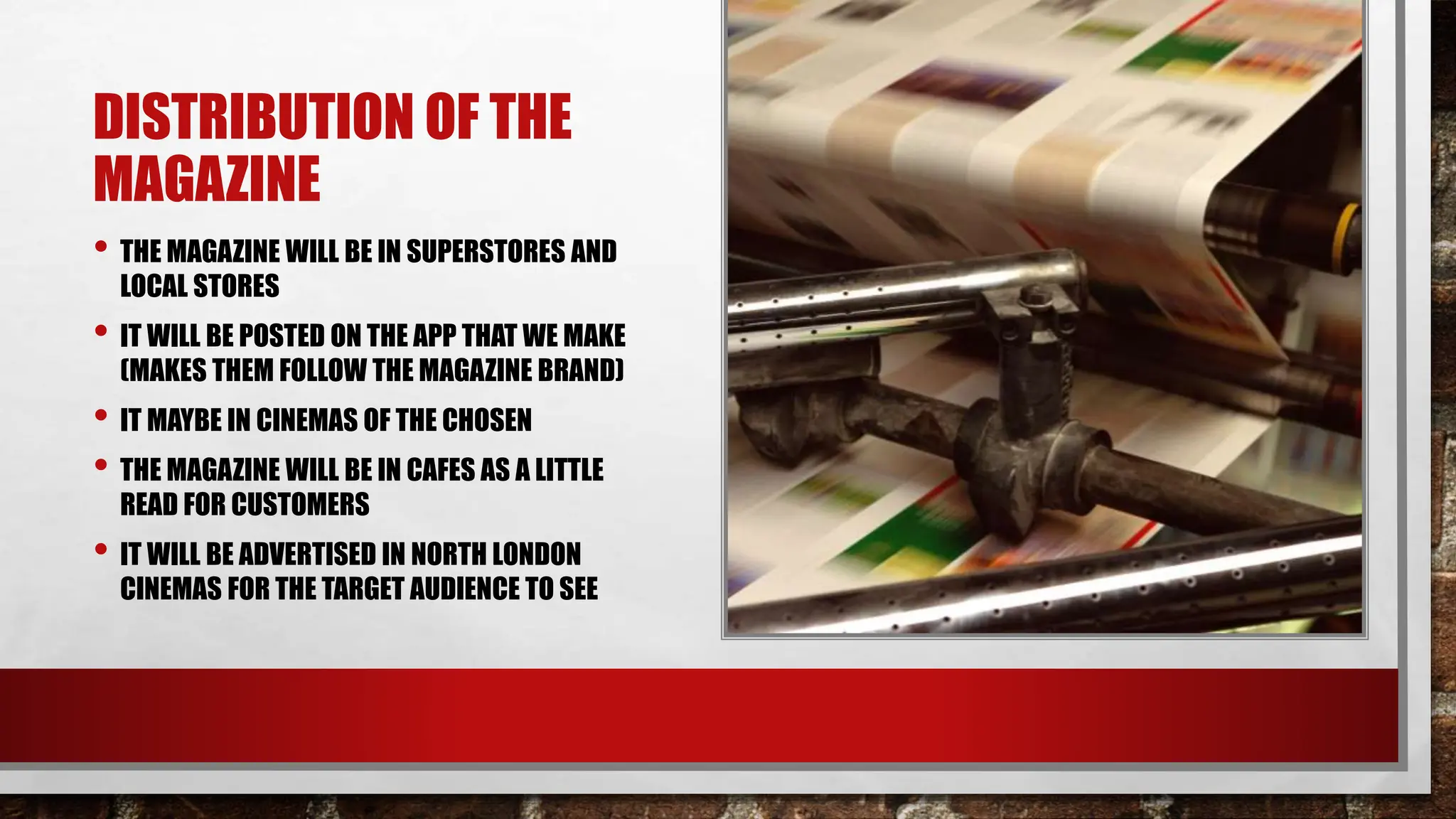DISTRIBUTION OF THE
MAGAZINE
• THE MAGAZINE WILL BE IN SUPERSTORES AND
LOCAL STORES
• IT WILL BE POSTED ON THE APP THAT WE MAKE
(MAKES THEM FOLLOW THE MAGAZINE BRAND)
• IT MAYBE IN CINEMAS OF THE CHOSEN
• THE MAGAZINE WILL BE IN CAFES AS A LITTLE
READ FOR CUSTOMERS
• IT WILL BE ADVERTISED IN NORTH LONDON
CINEMAS FOR THE TARGET AUDIENCE TO SEE
 