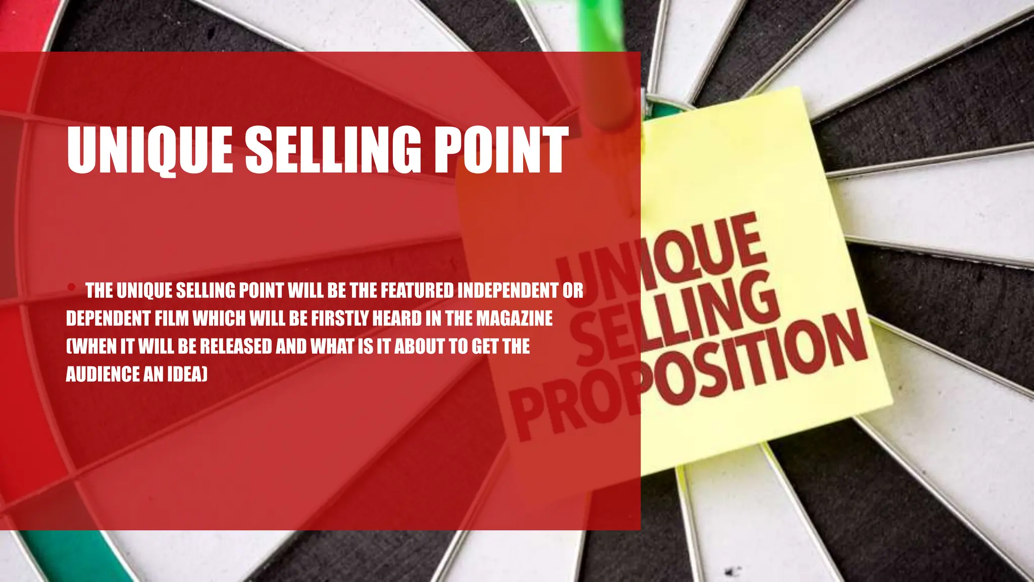 UNIQUE SELLING POINT
• THE UNIQUE SELLING POINT WILL BE THE FEATURED INDEPENDENT OR
DEPENDENT FILM WHICH WILL BE FIRSTLY HEARD IN THE MAGAZINE
(WHEN IT WILL BE RELEASED AND WHAT IS IT ABOUT TO GET THE
AUDIENCE AN IDEA)
 
