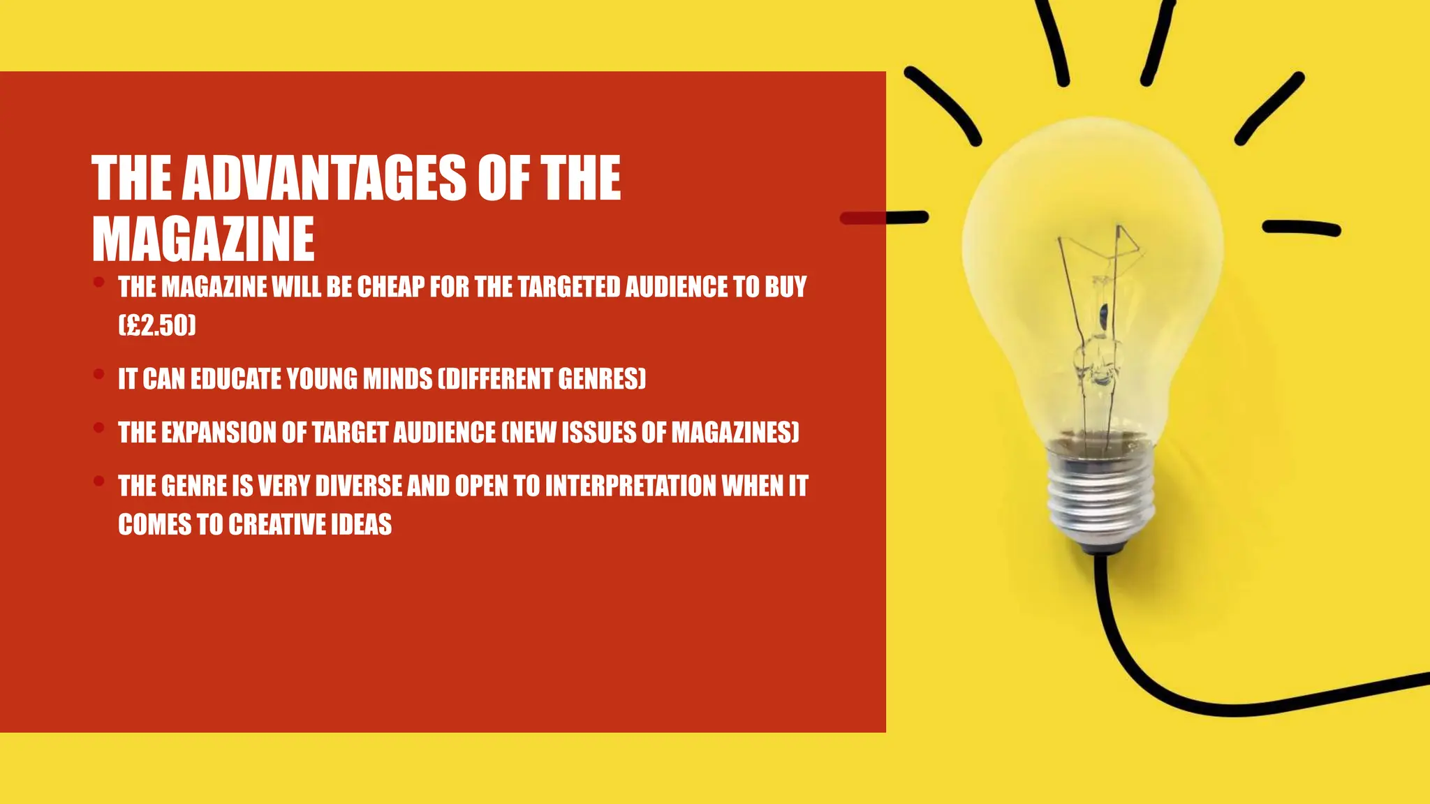 THE ADVANTAGES OF THE
MAGAZINE
• THE MAGAZINE WILL BE CHEAP FOR THE TARGETED AUDIENCE TO BUY
(£2.50)
• IT CAN EDUCATE YOUNG MINDS (DIFFERENT GENRES)
• THE EXPANSION OF TARGET AUDIENCE (NEW ISSUES OF MAGAZINES)
• THE GENRE IS VERY DIVERSE AND OPEN TO INTERPRETATION WHEN IT
COMES TO CREATIVE IDEAS
 