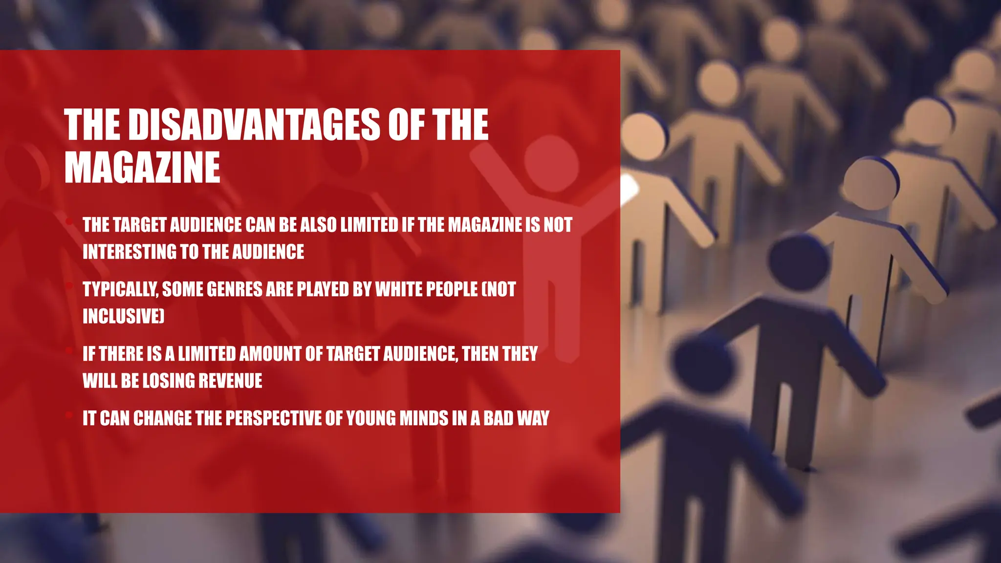 THE DISADVANTAGES OF THE
MAGAZINE
• THE TARGET AUDIENCE CAN BE ALSO LIMITED IF THE MAGAZINE IS NOT
INTERESTING TO THE AUDIENCE
• TYPICALLY, SOME GENRES ARE PLAYED BY WHITE PEOPLE (NOT
INCLUSIVE)
• IF THERE IS A LIMITED AMOUNT OF TARGET AUDIENCE, THEN THEY
WILL BE LOSING REVENUE
• IT CAN CHANGE THE PERSPECTIVE OF YOUNG MINDS IN A BAD WAY
 