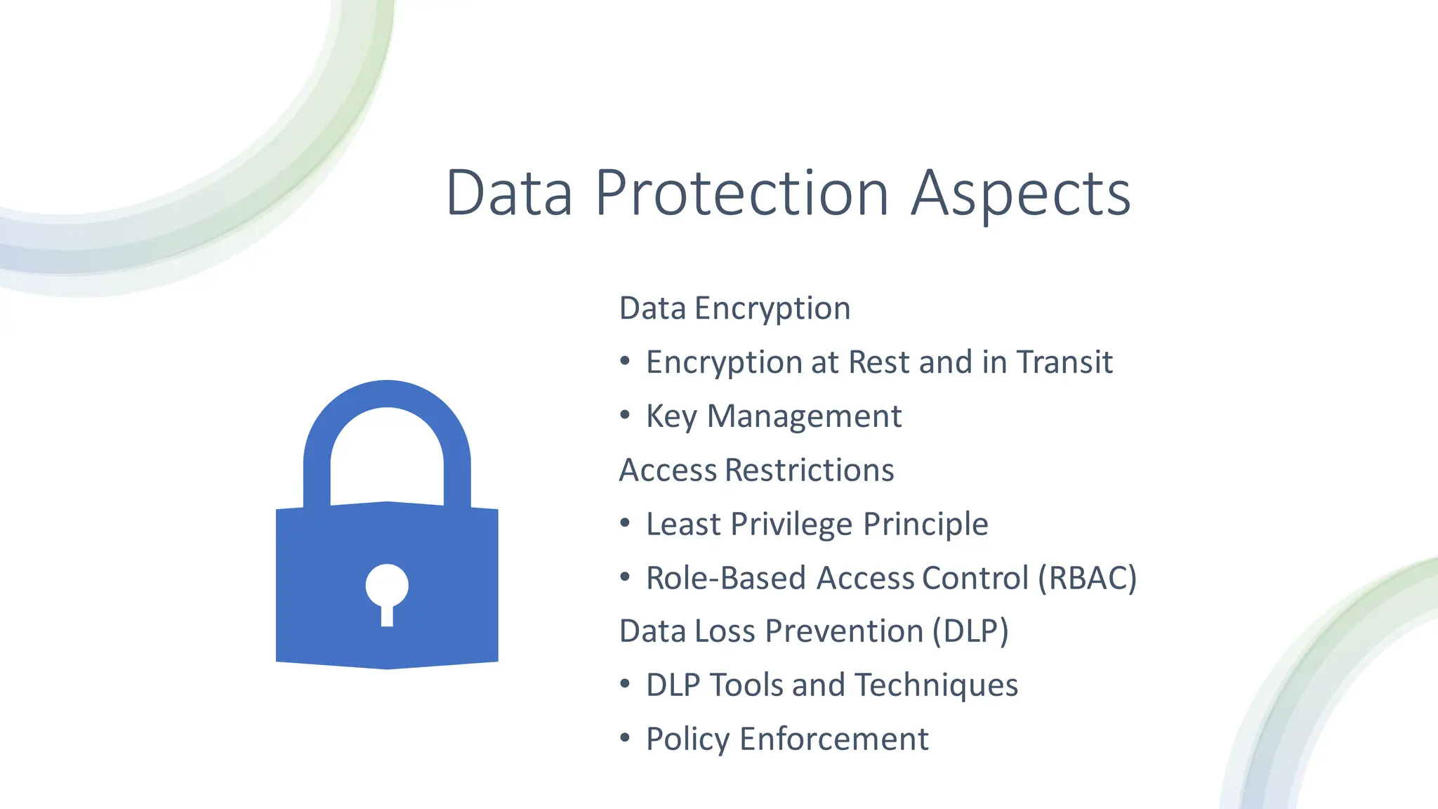 Data Protection Aspects
Data Encryption
• Encryption at Rest and in Transit
• Key Management
Access Restrictions
• Least Privilege Principle
• Role-Based Access Control (RBAC)
Data Loss Prevention (DLP)
• DLP Tools and Techniques
• Policy Enforcement
 